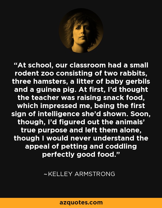 At school, our classroom had a small rodent zoo consisting of two rabbits, three hamsters, a litter of baby gerbils and a guinea pig. At first, I’d thought the teacher was raising snack food, which impressed me, being the first sign of intelligence she’d shown. Soon, though, I’d figured out the animals’ true purpose and left them alone, though I would never understand the appeal of petting and coddling perfectly good food. - Kelley Armstrong