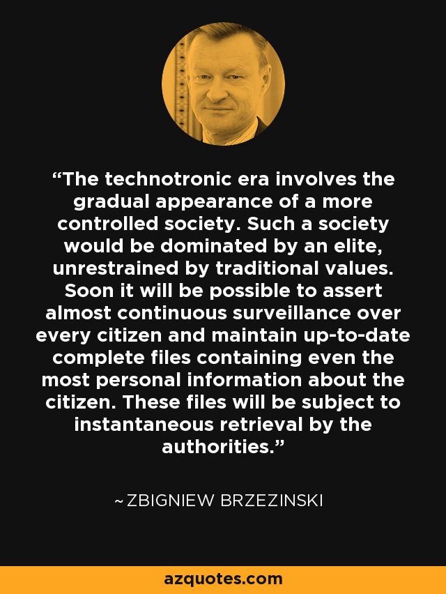 The technotronic era involves the gradual appearance of a more controlled society. Such a society would be dominated by an elite, unrestrained by traditional values. Soon it will be possible to assert almost continuous surveillance over every citizen and maintain up-to-date complete files containing even the most personal information about the citizen. These files will be subject to instantaneous retrieval by the authorities. - Zbigniew Brzezinski