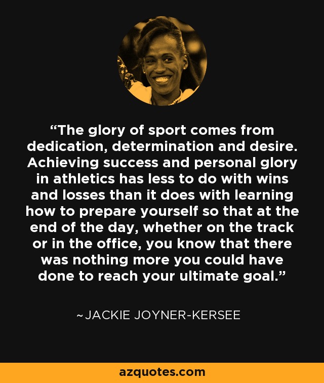 The glory of sport comes from dedication, determination and desire. Achieving success and personal glory in athletics has less to do with wins and losses than it does with learning how to prepare yourself so that at the end of the day, whether on the track or in the office, you know that there was nothing more you could have done to reach your ultimate goal. - Jackie Joyner-Kersee