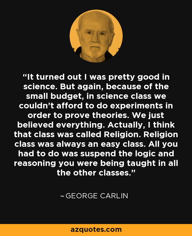 It turned out I was pretty good in science. But again, because of the small budget, in science class we couldn't afford to do experiments in order to prove theories. We just believed everything. Actually, I think that class was called Religion. Religion class was always an easy class. All you had to do was suspend the logic and reasoning you were being taught in all the other classes. - George Carlin