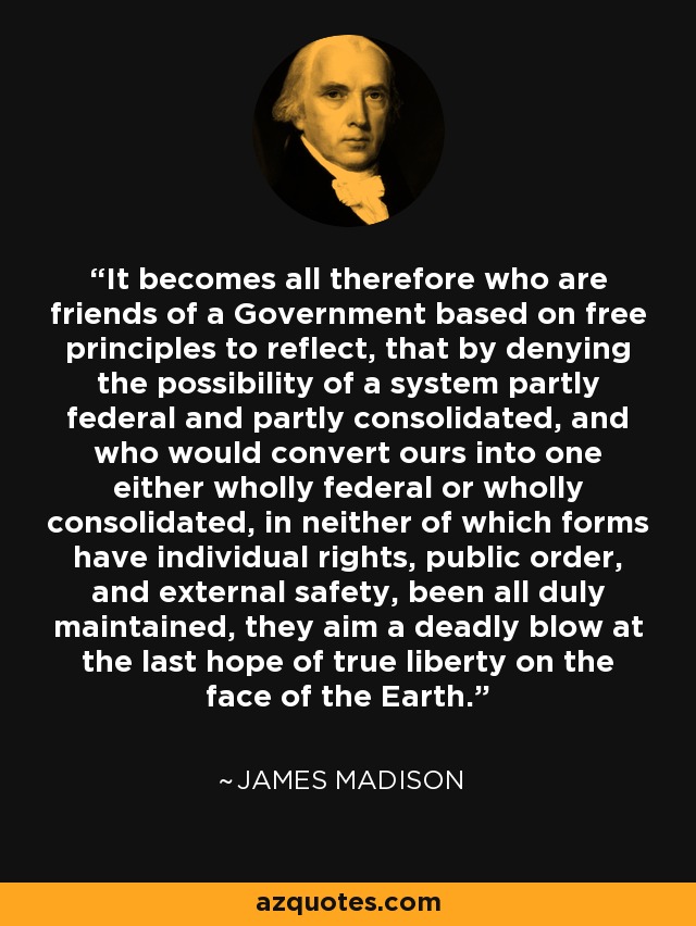 It becomes all therefore who are friends of a Government based on free principles to reflect, that by denying the possibility of a system partly federal and partly consolidated, and who would convert ours into one either wholly federal or wholly consolidated, in neither of which forms have individual rights, public order, and external safety, been all duly maintained, they aim a deadly blow at the last hope of true liberty on the face of the Earth. - James Madison