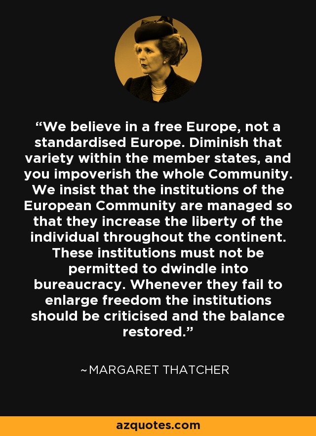 We believe in a free Europe, not a standardised Europe. Diminish that variety within the member states, and you impoverish the whole Community. We insist that the institutions of the European Community are managed so that they increase the liberty of the individual throughout the continent. These institutions must not be permitted to dwindle into bureaucracy. Whenever they fail to enlarge freedom the institutions should be criticised and the balance restored. - Margaret Thatcher