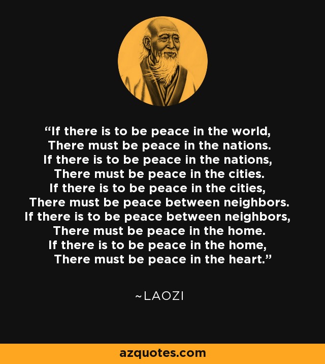 If there is to be peace in the world, There must be peace in the nations. If there is to be peace in the nations, There must be peace in the cities. If there is to be peace in the cities, There must be peace between neighbors. If there is to be peace between neighbors, There must be peace in the home. If there is to be peace in the home, There must be peace in the heart. - Laozi