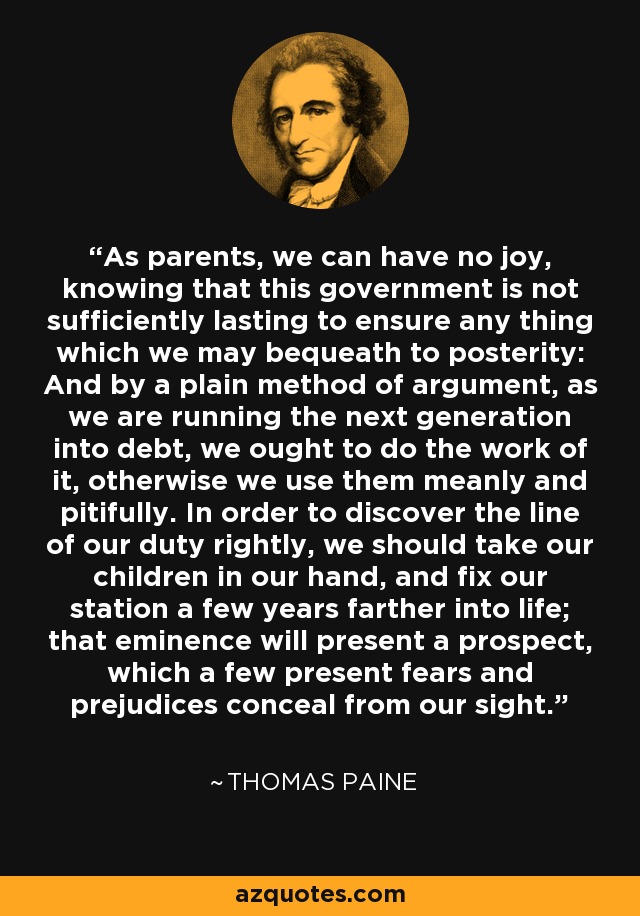 As parents, we can have no joy, knowing that this government is not sufficiently lasting to ensure any thing which we may bequeath to posterity: And by a plain method of argument, as we are running the next generation into debt, we ought to do the work of it, otherwise we use them meanly and pitifully. In order to discover the line of our duty rightly, we should take our children in our hand, and fix our station a few years farther into life; that eminence will present a prospect, which a few present fears and prejudices conceal from our sight. - Thomas Paine