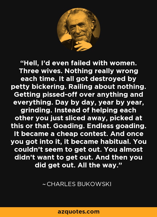 Hell, I'd even failed with women. Three wives. Nothing really wrong each time. It all got destroyed by petty bickering. Railing about nothing. Getting pissed-off over anything and everything. Day by day, year by year, grinding. Instead of helping each other you just sliced away, picked at this or that. Goading. Endless goading. It became a cheap contest. And once you got into it, it became habitual. You couldn't seem to get out. You almost didn't want to get out. And then you did get out. All the way. - Charles Bukowski