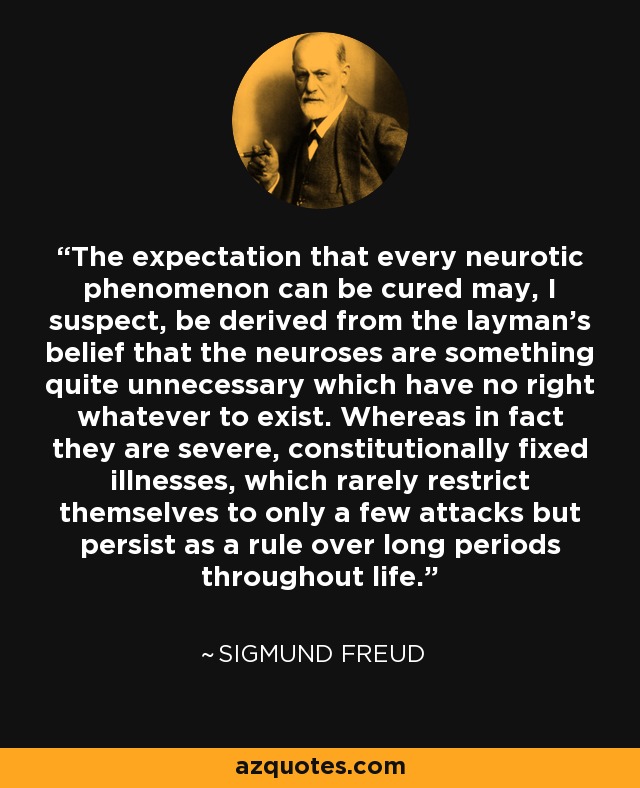 The expectation that every neurotic phenomenon can be cured may, I suspect, be derived from the layman's belief that the neuroses are something quite unnecessary which have no right whatever to exist. Whereas in fact they are severe, constitutionally fixed illnesses, which rarely restrict themselves to only a few attacks but persist as a rule over long periods throughout life. - Sigmund Freud