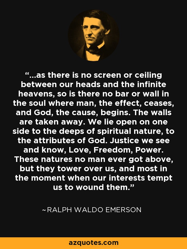 ...as there is no screen or ceiling between our heads and the infinite heavens, so is there no bar or wall in the soul where man, the effect, ceases, and God, the cause, begins. The walls are taken away. We lie open on one side to the deeps of spiritual nature, to the attributes of God. Justice we see and know, Love, Freedom, Power. These natures no man ever got above, but they tower over us, and most in the moment when our interests tempt us to wound them. - Ralph Waldo Emerson