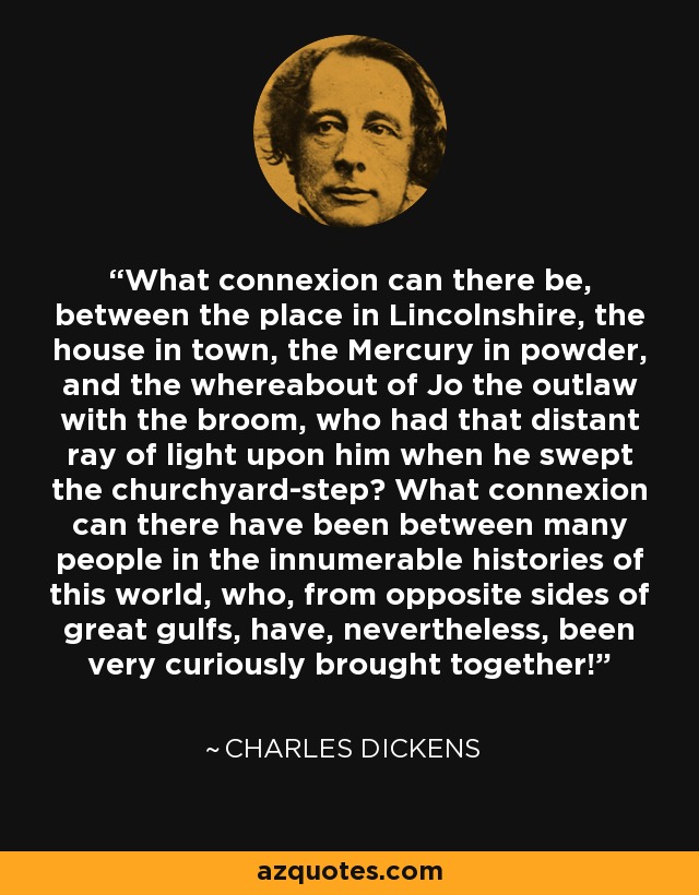 What connexion can there be, between the place in Lincolnshire, the house in town, the Mercury in powder, and the whereabout of Jo the outlaw with the broom, who had that distant ray of light upon him when he swept the churchyard-step? What connexion can there have been between many people in the innumerable histories of this world, who, from opposite sides of great gulfs, have, nevertheless, been very curiously brought together! - Charles Dickens