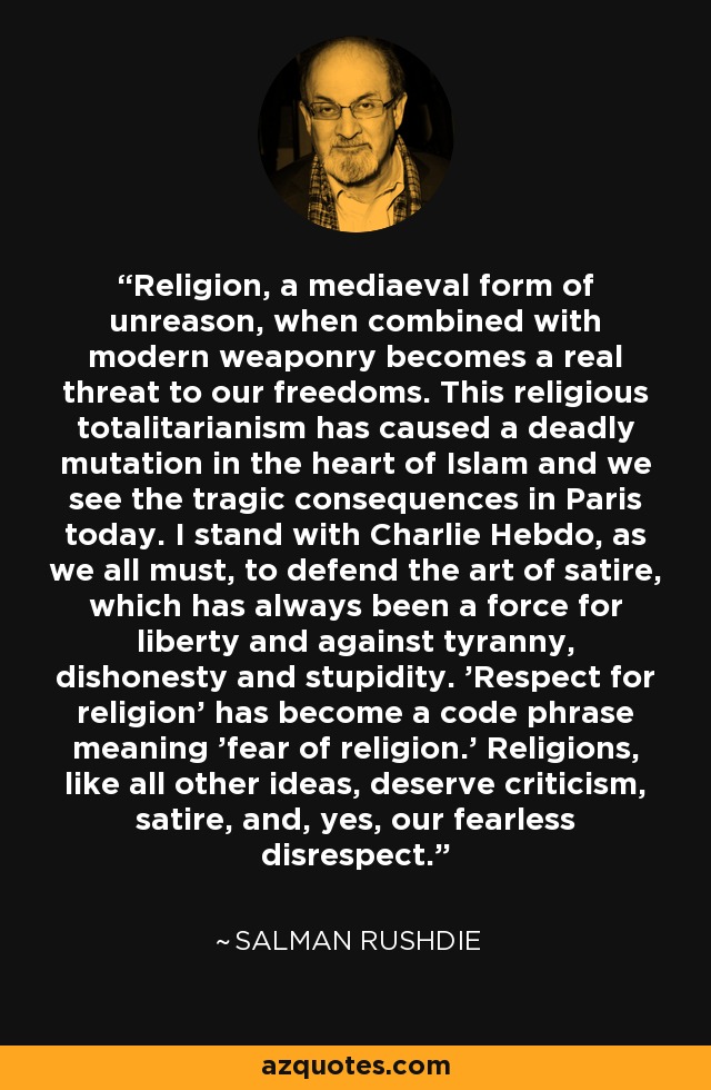 Religion, a mediaeval form of unreason, when combined with modern weaponry becomes a real threat to our freedoms. This religious totalitarianism has caused a deadly mutation in the heart of Islam and we see the tragic consequences in Paris today. I stand with Charlie Hebdo, as we all must, to defend the art of satire, which has always been a force for liberty and against tyranny, dishonesty and stupidity. 'Respect for religion' has become a code phrase meaning 'fear of religion.' Religions, like all other ideas, deserve criticism, satire, and, yes, our fearless disrespect. - Salman Rushdie
