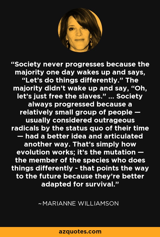 Society never progresses because the majority one day wakes up and says, “Let’s do things differently.” The majority didn’t wake up and say, “Oh, let’s just free the slaves.” ... Society always progressed because a relatively small group of people — usually considered outrageous radicals by the status quo of their time — had a better idea and articulated another way. That’s simply how evolution works; it’s the mutation — the member of the species who does things differently - that points the way to the future because they’re better adapted for survival. - Marianne Williamson