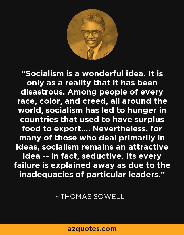 Socialism is a wonderful idea. It is only as a reality that it has been disastrous. Among people of every race, color, and creed, all around the world, socialism has led to hunger in countries that used to have surplus food to export.... Nevertheless, for many of those who deal primarily in ideas, socialism remains an attractive idea -- in fact, seductive. Its every failure is explained away as due to the inadequacies of particular leaders. - Thomas Sowell