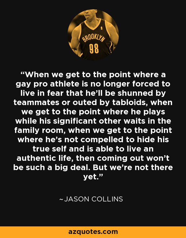 When we get to the point where a gay pro athlete is no longer forced to live in fear that he'll be shunned by teammates or outed by tabloids, when we get to the point where he plays while his significant other waits in the family room, when we get to the point where he's not compelled to hide his true self and is able to live an authentic life, then coming out won't be such a big deal. But we're not there yet. - Jason Collins