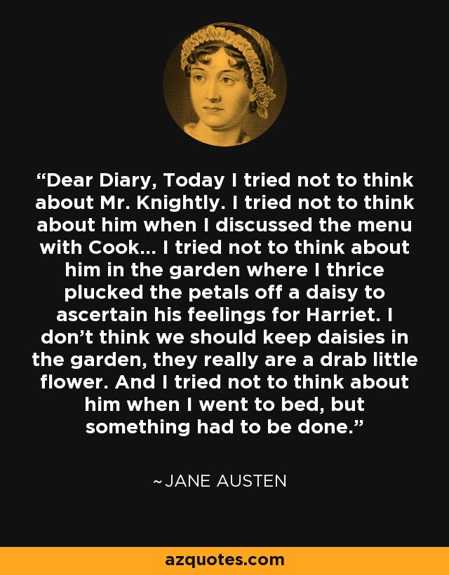 Dear Diary, Today I tried not to think about Mr. Knightly. I tried not to think about him when I discussed the menu with Cook... I tried not to think about him in the garden where I thrice plucked the petals off a daisy to ascertain his feelings for Harriet. I don't think we should keep daisies in the garden, they really are a drab little flower. And I tried not to think about him when I went to bed, but something had to be done. - Jane Austen