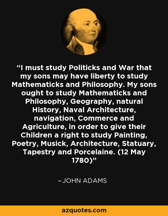 I must study Politicks and War that my sons may have liberty to study Mathematicks and Philosophy. My sons ought to study Mathematicks and Philosophy, Geography, natural History, Naval Architecture, navigation, Commerce and Agriculture, in order to give their Children a right to study Painting, Poetry, Musick, Architecture, Statuary, Tapestry and Porcelaine. (12 May 1780) - John Adams