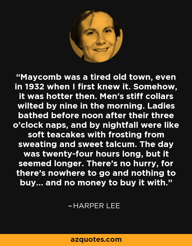 Maycomb was a tired old town, even in 1932 when I first knew it. Somehow, it was hotter then. Men's stiff collars wilted by nine in the morning. Ladies bathed before noon after their three o'clock naps, and by nightfall were like soft teacakes with frosting from sweating and sweet talcum. The day was twenty-four hours long, but it seemed longer. There's no hurry, for there's nowhere to go and nothing to buy... and no money to buy it with. - Harper Lee