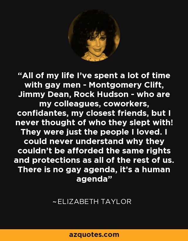 All of my life I've spent a lot of time with gay men - Montgomery Clift, Jimmy Dean, Rock Hudson - who are my colleagues, coworkers, confidantes, my closest friends, but I never thought of who they slept with! They were just the people I loved. I could never understand why they couldn't be afforded the same rights and protections as all of the rest of us. There is no gay agenda, it's a human agenda - Elizabeth Taylor