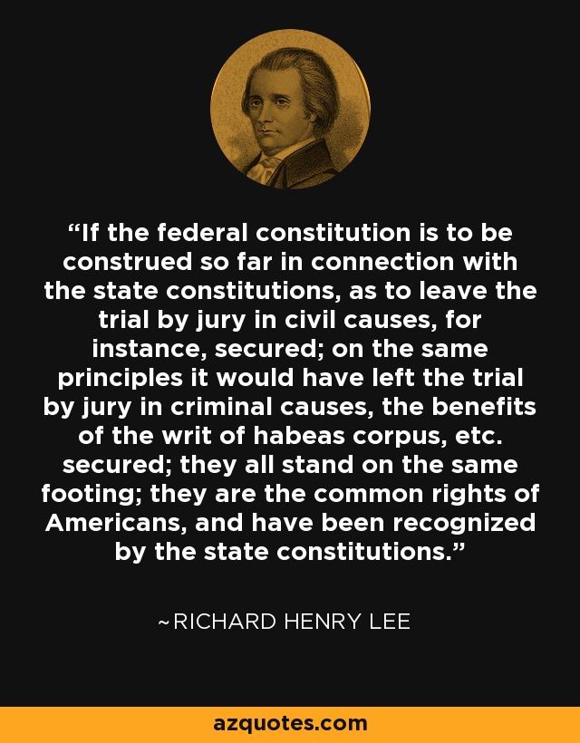 If the federal constitution is to be construed so far in connection with the state constitutions, as to leave the trial by jury in civil causes, for instance, secured; on the same principles it would have left the trial by jury in criminal causes, the benefits of the writ of habeas corpus, etc. secured; they all stand on the same footing; they are the common rights of Americans, and have been recognized by the state constitutions. - Richard Henry Lee