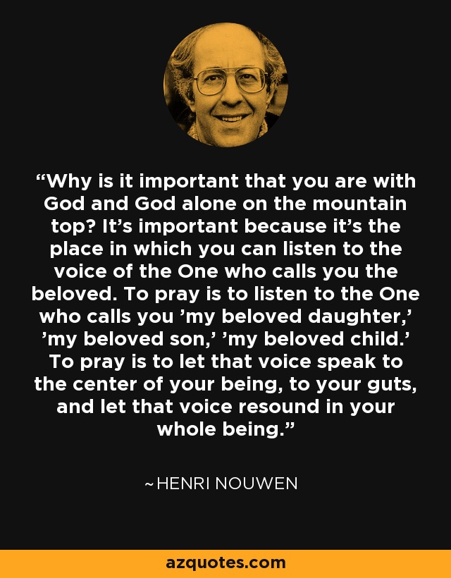 Why is it important that you are with God and God alone on the mountain top? It's important because it's the place in which you can listen to the voice of the One who calls you the beloved. To pray is to listen to the One who calls you 'my beloved daughter,' 'my beloved son,' 'my beloved child.' To pray is to let that voice speak to the center of your being, to your guts, and let that voice resound in your whole being. - Henri Nouwen