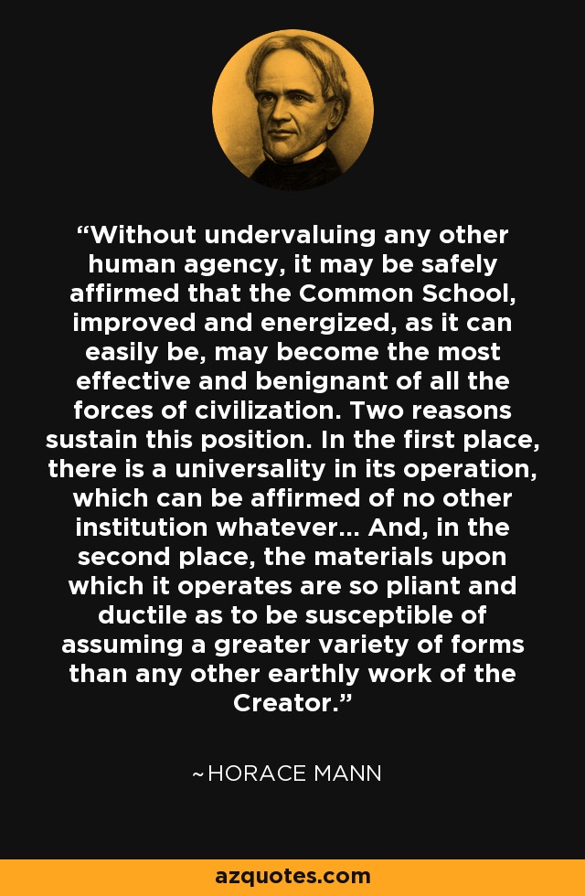 Without undervaluing any other human agency, it may be safely affirmed that the Common School, improved and energized, as it can easily be, may become the most effective and benignant of all the forces of civilization. Two reasons sustain this position. In the first place, there is a universality in its operation, which can be affirmed of no other institution whatever... And, in the second place, the materials upon which it operates are so pliant and ductile as to be susceptible of assuming a greater variety of forms than any other earthly work of the Creator. - Horace Mann