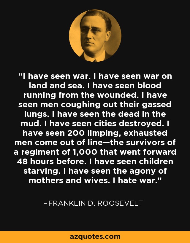 I have seen war. I have seen war on land and sea. I have seen blood running from the wounded. I have seen men coughing out their gassed lungs. I have seen the dead in the mud. I have seen cities destroyed. I have seen 200 limping, exhausted men come out of line—the survivors of a regiment of 1,000 that went forward 48 hours before. I have seen children starving. I have seen the agony of mothers and wives. I hate war. - Franklin D. Roosevelt