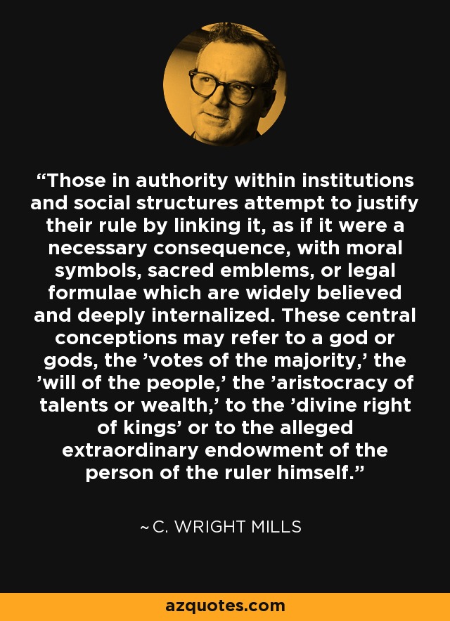 Those in authority within institutions and social structures attempt to justify their rule by linking it, as if it were a necessary consequence, with moral symbols, sacred emblems, or legal formulae which are widely believed and deeply internalized. These central conceptions may refer to a god or gods, the 'votes of the majority,' the 'will of the people,' the 'aristocracy of talents or wealth,' to the 'divine right of kings' or to the alleged extraordinary endowment of the person of the ruler himself. - C. Wright Mills