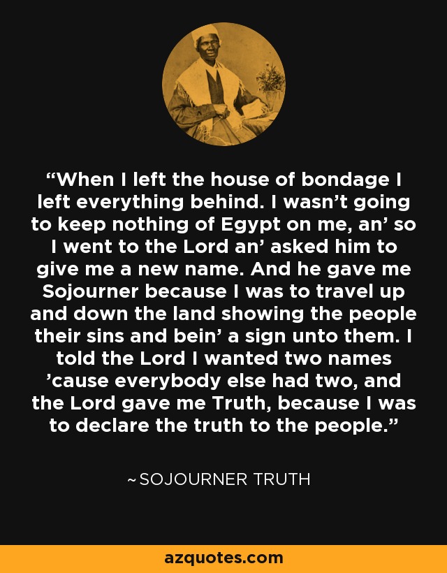 When I left the house of bondage I left everything behind. I wasn't going to keep nothing of Egypt on me, an' so I went to the Lord an' asked him to give me a new name. And he gave me Sojourner because I was to travel up and down the land showing the people their sins and bein' a sign unto them. I told the Lord I wanted two names 'cause everybody else had two, and the Lord gave me Truth, because I was to declare the truth to the people. - Sojourner Truth