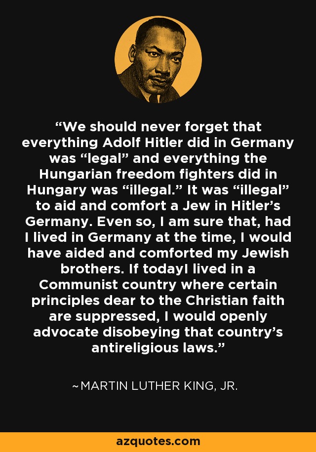 We should never forget that everything Adolf Hitler did in Germany was “legal” and everything the Hungarian freedom fighters did in Hungary was “illegal.” It was “illegal” to aid and comfort a Jew in Hitler’s Germany. Even so, I am sure that, had I lived in Germany at the time, I would have aided and comforted my Jewish brothers. If todayI lived in a Communist country where certain principles dear to the Christian faith are suppressed, I would openly advocate disobeying that country's antireligious laws. - Martin Luther King, Jr.