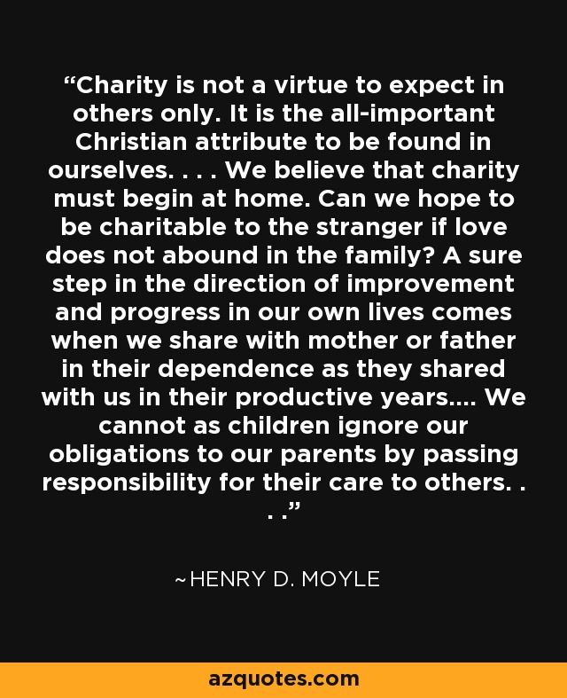 Charity is not a virtue to expect in others only. It is the all-important Christian attribute to be found in ourselves. . . . We believe that charity must begin at home. Can we hope to be charitable to the stranger if love does not abound in the family? A sure step in the direction of improvement and progress in our own lives comes when we share with mother or father in their dependence as they shared with us in their productive years.... We cannot as children ignore our obligations to our parents by passing responsibility for their care to others. . . . - Henry D. Moyle