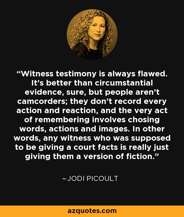 Witness testimony is always flawed. It's better than circumstantial evidence, sure, but people aren't camcorders; they don't record every action and reaction, and the very act of remembering involves chosing words, actions and images. In other words, any witness who was supposed to be giving a court facts is really just giving them a version of fiction. - Jodi Picoult