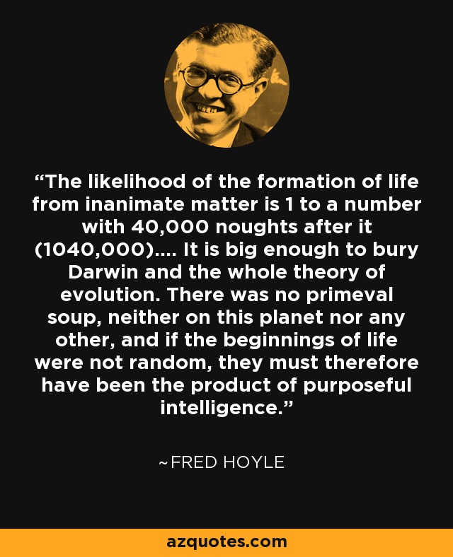 The likelihood of the formation of life from inanimate matter is 1 to a number with 40,000 noughts after it (1040,000).... It is big enough to bury Darwin and the whole theory of evolution. There was no primeval soup, neither on this planet nor any other, and if the beginnings of life were not random, they must therefore have been the product of purposeful intelligence. - Fred Hoyle