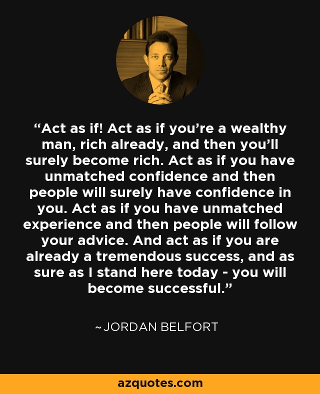 Act as if! Act as if you're a wealthy man, rich already, and then you'll surely become rich. Act as if you have unmatched confidence and then people will surely have confidence in you. Act as if you have unmatched experience and then people will follow your advice. And act as if you are already a tremendous success, and as sure as I stand here today - you will become successful. - Jordan Belfort