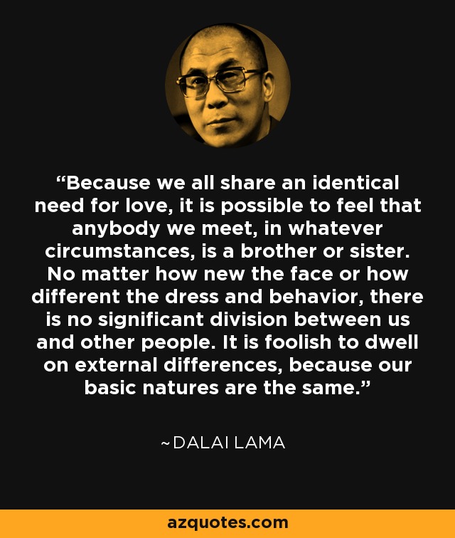 Because we all share an identical need for love, it is possible to feel that anybody we meet, in whatever circumstances, is a brother or sister. No matter how new the face or how different the dress and behavior, there is no significant division between us and other people. It is foolish to dwell on external differences, because our basic natures are the same. - Dalai Lama