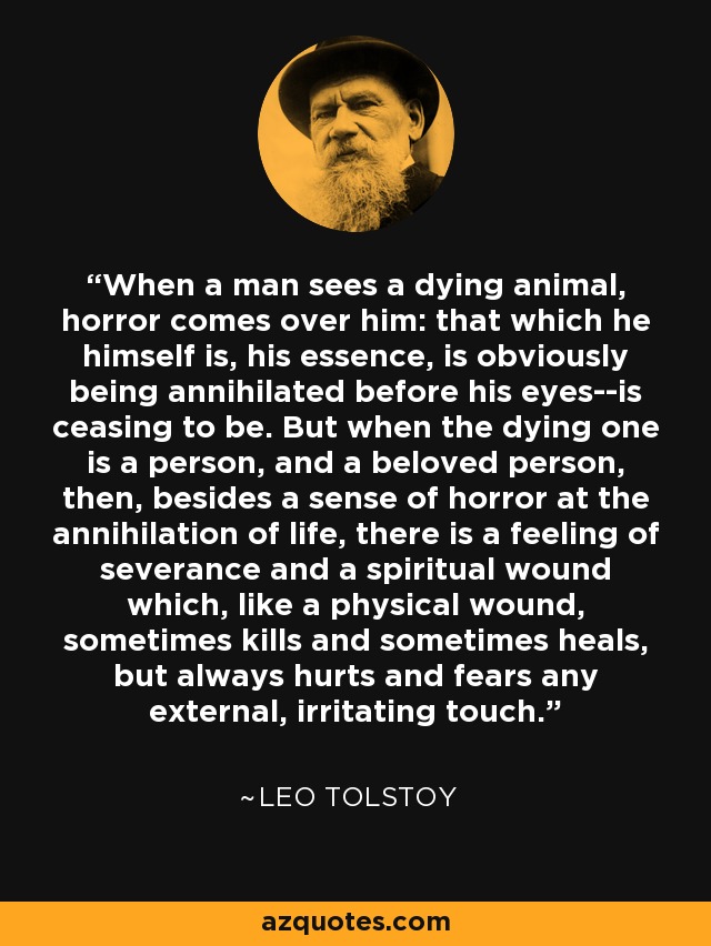 When a man sees a dying animal, horror comes over him: that which he himself is, his essence, is obviously being annihilated before his eyes--is ceasing to be. But when the dying one is a person, and a beloved person, then, besides a sense of horror at the annihilation of life, there is a feeling of severance and a spiritual wound which, like a physical wound, sometimes kills and sometimes heals, but always hurts and fears any external, irritating touch. - Leo Tolstoy