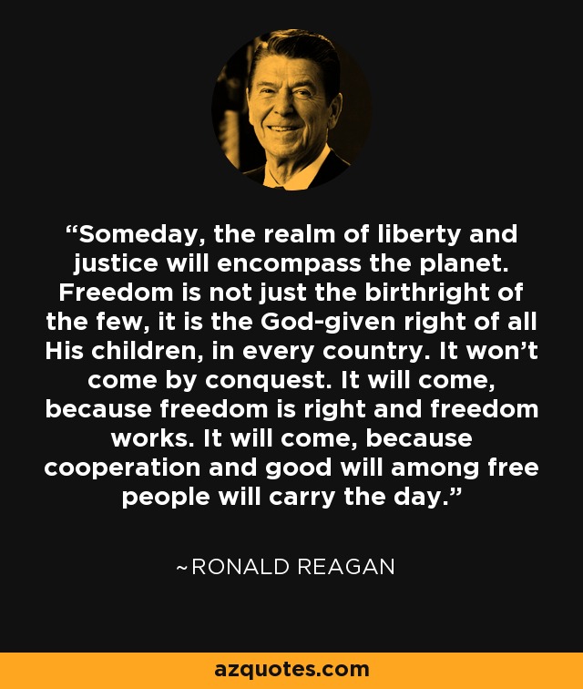 Someday, the realm of liberty and justice will encompass the planet. Freedom is not just the birthright of the few, it is the God-given right of all His children, in every country. It won't come by conquest. It will come, because freedom is right and freedom works. It will come, because cooperation and good will among free people will carry the day. - Ronald Reagan