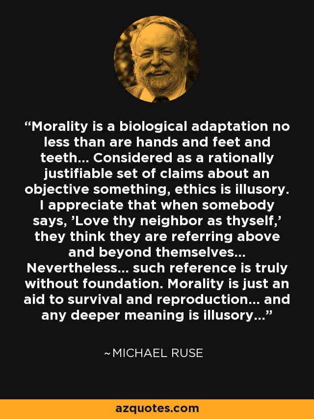 Morality is a biological adaptation no less than are hands and feet and teeth... Considered as a rationally justifiable set of claims about an objective something, ethics is illusory. I appreciate that when somebody says, 'Love thy neighbor as thyself,' they think they are referring above and beyond themselves... Nevertheless... such reference is truly without foundation. Morality is just an aid to survival and reproduction... and any deeper meaning is illusory... - Michael Ruse
