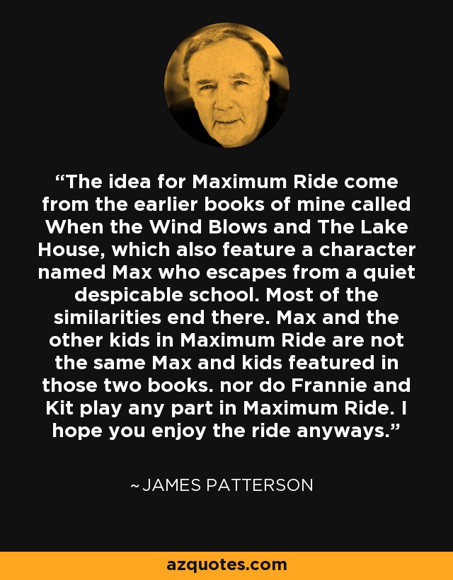 The idea for Maximum Ride come from the earlier books of mine called When the Wind Blows and The Lake House, which also feature a character named Max who escapes from a quiet despicable school. Most of the similarities end there. Max and the other kids in Maximum Ride are not the same Max and kids featured in those two books. nor do Frannie and Kit play any part in Maximum Ride. I hope you enjoy the ride anyways. - James Patterson