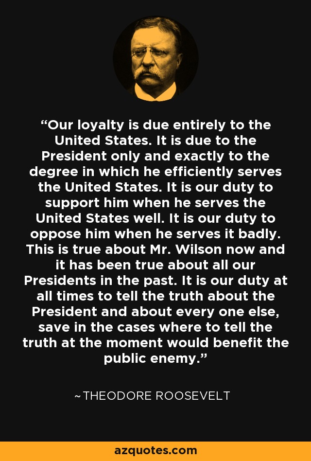 Our loyalty is due entirely to the United States. It is due to the President only and exactly to the degree in which he efficiently serves the United States. It is our duty to support him when he serves the United States well. It is our duty to oppose him when he serves it badly. This is true about Mr. Wilson now and it has been true about all our Presidents in the past. It is our duty at all times to tell the truth about the President and about every one else, save in the cases where to tell the truth at the moment would benefit the public enemy. - Theodore Roosevelt