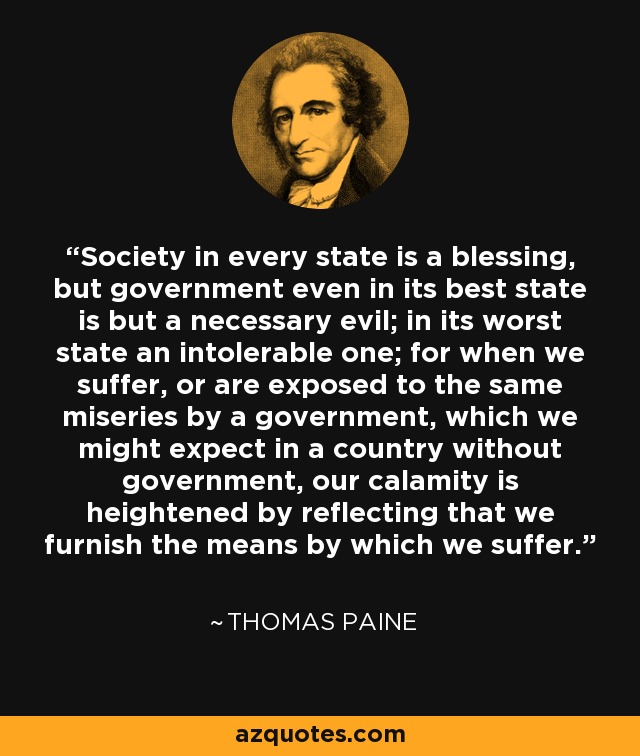 Society in every state is a blessing, but government even in its best state is but a necessary evil; in its worst state an intolerable one; for when we suffer, or are exposed to the same miseries by a government, which we might expect in a country without government, our calamity is heightened by reflecting that we furnish the means by which we suffer. - Thomas Paine