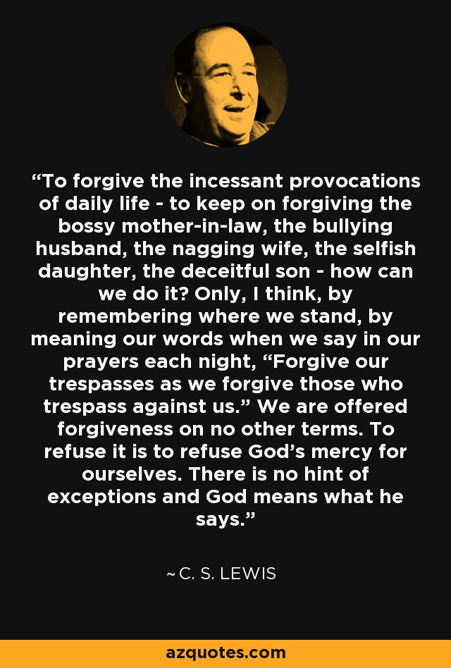 To forgive the incessant provocations of daily life - to keep on forgiving the bossy mother-in-law, the bullying husband, the nagging wife, the selfish daughter, the deceitful son - how can we do it? Only, I think, by remembering where we stand, by meaning our words when we say in our prayers each night, “Forgive our trespasses as we forgive those who trespass against us.” We are offered forgiveness on no other terms. To refuse it is to refuse God’s mercy for ourselves. There is no hint of exceptions and God means what he says. - C. S. Lewis