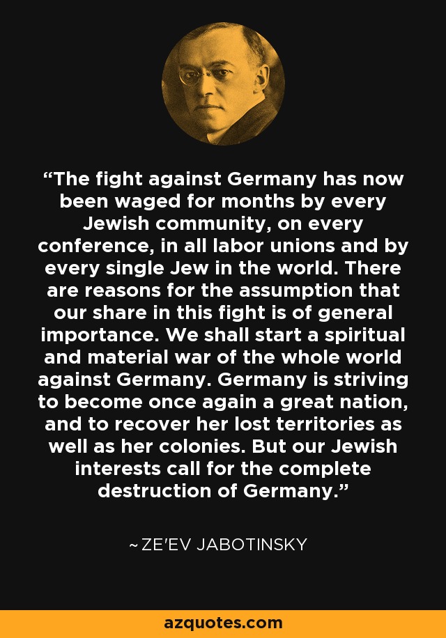 The fight against Germany has now been waged for months by every Jewish community, on every conference, in all labor unions and by every single Jew in the world. There are reasons for the assumption that our share in this fight is of general importance. We shall start a spiritual and material war of the whole world against Germany. Germany is striving to become once again a great nation, and to recover her lost territories as well as her colonies. But our Jewish interests call for the complete destruction of Germany. - Ze'ev Jabotinsky