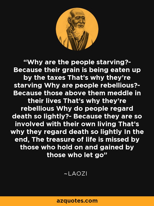 Why are the people starving?- Because their grain is being eaten up by the taxes That's why they're starving Why are people rebellious?- Because those above them meddle in their lives That's why they're rebellious Why do people regard death so lightly?- Because they are so involved with their own living That's why they regard death so lightly In the end, The treasure of life is missed by those who hold on and gained by those who let go - Laozi