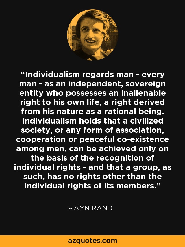Individualism regards man - every man - as an independent, sovereign entity who possesses an inalienable right to his own life, a right derived from his nature as a rational being. Individualism holds that a civilized society, or any form of association, cooperation or peaceful co-existence among men, can be achieved only on the basis of the recognition of individual rights - and that a group, as such, has no rights other than the individual rights of its members. - Ayn Rand