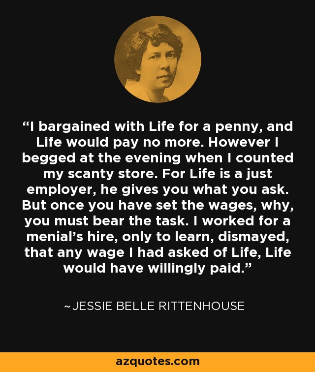 I bargained with Life for a penny, and Life would pay no more. However I begged at the evening when I counted my scanty store. For Life is a just employer, he gives you what you ask. But once you have set the wages, why, you must bear the task. I worked for a menial's hire, only to learn, dismayed, that any wage I had asked of Life, Life would have willingly paid. - Jessie Belle Rittenhouse
