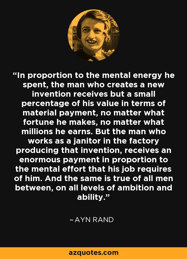 In proportion to the mental energy he spent, the man who creates a new invention receives but a small percentage of his value in terms of material payment, no matter what fortune he makes, no matter what millions he earns. But the man who works as a janitor in the factory producing that invention, receives an enormous payment in proportion to the mental effort that his job requires of him. And the same is true of all men between, on all levels of ambition and ability. - Ayn Rand