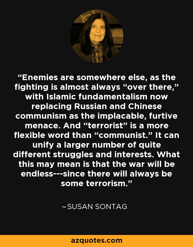 Enemies are somewhere else, as the fighting is almost always “over there,” with Islamic fundamentalism now replacing Russian and Chinese communism as the implacable, furtive menace. And “terrorist” is a more flexible word than “communist.” It can unify a larger number of quite different struggles and interests. What this may mean is that the war will be endless---since there will always be some terrorism. - Susan Sontag