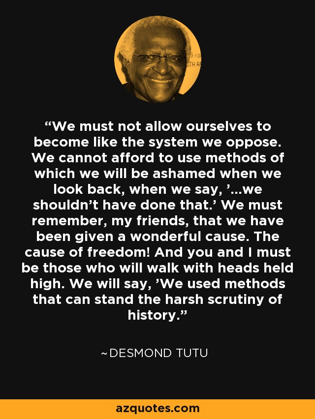 We must not allow ourselves to become like the system we oppose. We cannot afford to use methods of which we will be ashamed when we look back, when we say, '...we shouldn't have done that.' We must remember, my friends, that we have been given a wonderful cause. The cause of freedom! And you and I must be those who will walk with heads held high. We will say, 'We used methods that can stand the harsh scrutiny of history.' - Desmond Tutu