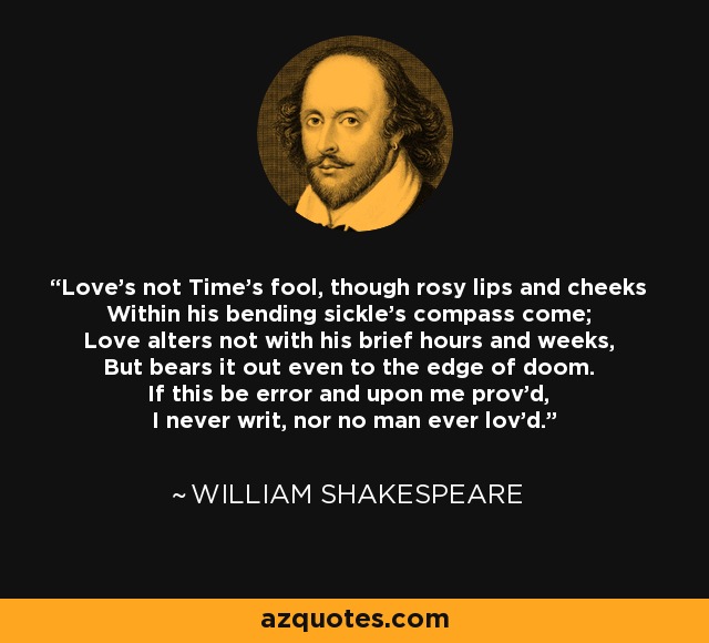 Love's not Time's fool, though rosy lips and cheeks Within his bending sickle's compass come; Love alters not with his brief hours and weeks, But bears it out even to the edge of doom. If this be error and upon me prov'd, I never writ, nor no man ever lov'd. - William Shakespeare