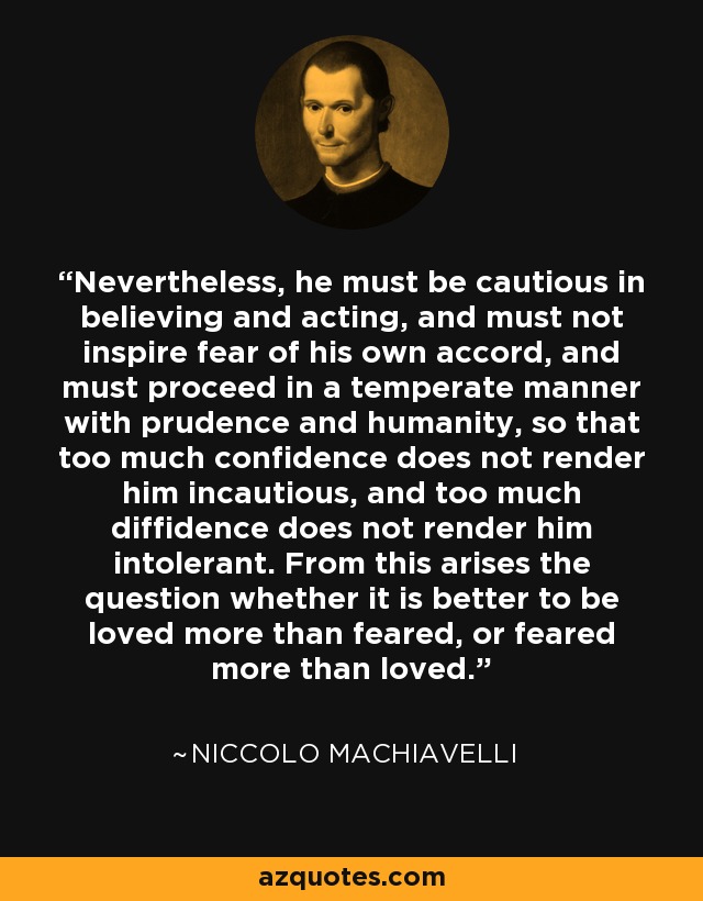 Nevertheless, he must be cautious in believing and acting, and must not inspire fear of his own accord, and must proceed in a temperate manner with prudence and humanity, so that too much confidence does not render him incautious, and too much diffidence does not render him intolerant. From this arises the question whether it is better to be loved more than feared, or feared more than loved. - Niccolo Machiavelli