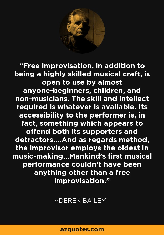 Free improvisation, in addition to being a highly skilled musical craft, is open to use by almost anyone-beginners, children, and non-musicians. The skill and intellect required is whatever is available. Its accessibility to the performer is, in fact, something which appears to offend both its supporters and detractors....And as regards method, the improvisor employs the oldest in music-making...Mankind's first musical performance couldn't have been anything other than a free improvisation. - Derek Bailey