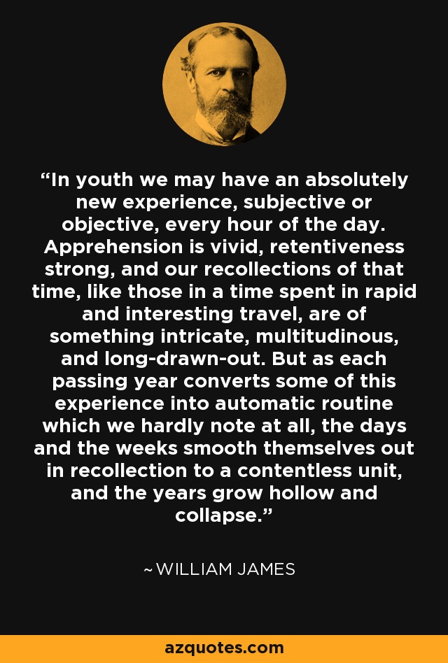 In youth we may have an absolutely new experience, subjective or objective, every hour of the day. Apprehension is vivid, retentiveness strong, and our recollections of that time, like those in a time spent in rapid and interesting travel, are of something intricate, multitudinous, and long-drawn-out. But as each passing year converts some of this experience into automatic routine which we hardly note at all, the days and the weeks smooth themselves out in recollection to a contentless unit, and the years grow hollow and collapse. - William James